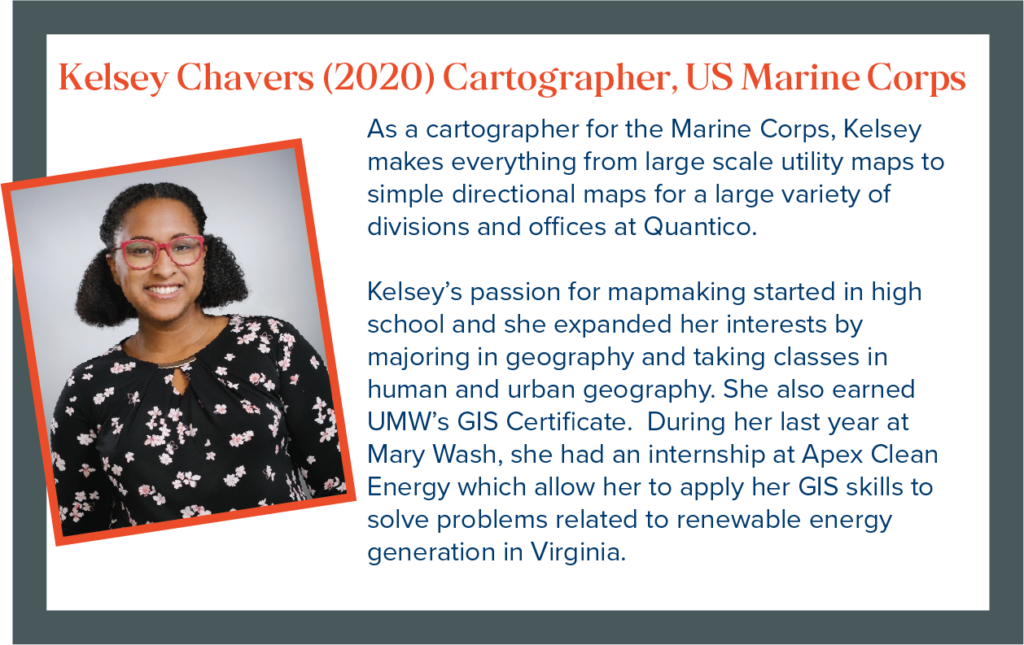 As a cartographer for the US Marine Corps, Kelsey makes everything from large scale utility maps to simple directional maps for a wide variety of divisions and offices at Quantico. Kelsey's passion for mapmaking started in high school, and she expanded her interests by majoring in geography and earning UMW's GIS Certificate. During her last year at Mary Wash, Kelsey interned with Apex Clean Energy, which allowed her to apply her GIS skills to solving problems related to renewable energy generation in Virginia.