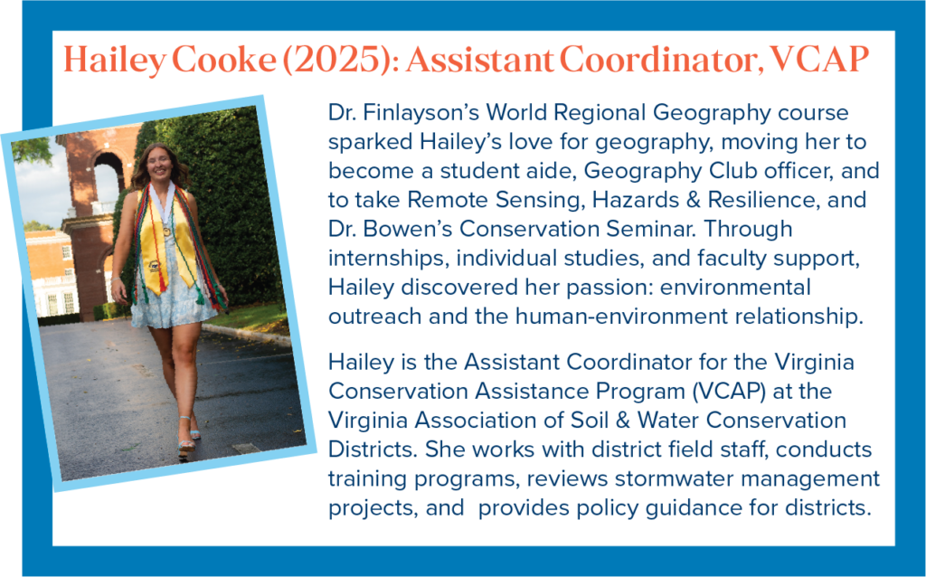 Dr. Finlayson&rsquo;s World Regional Geography course sparked Hailey&rsquo;s love for geography, moving her to become a student aide, Geography Club officer, and to take Remote Sensing, Hazards & Resilience, and Dr. Bowen&rsquo;s Conservation Seminar. Through internships, individual studies, and faculty support, Hailey discovered her passion: environmental outreach and the human-environment relationship. Hailey is the Assistant Coordinator for the Virginia Conservation Assistance Program (VCAP) at the Virginia Association of Soil & Water Conservation Districts. She works with district field staff, conducts training programs, reviews stormwater management projects, and provides policy guidance for districts.