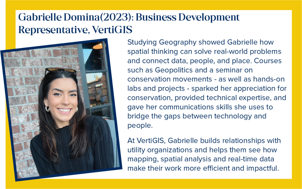 Gabrielle is a Business Development Representative for VertiGIS. Studying geography showed Gabrielle how spatial thinking can solve real-world problems and connect data, people and place. Courses such as Geopolitics and a seminar on conservation movements - as well as hands-on labs and projects - sparked her appreciation for conservation, provided technical expertise, and gave her communication skills she uses to bridge the gaps between technology and people. At VertiGIS, Gabrielle builds relationships with utility organizations and helps them see how mapping, spatial analysis and real-time data make their work more efficient and impactful.