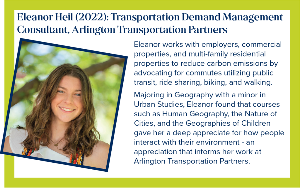 Eleanor is a Transportation Demand Management Consultant, with Arlington Transportation Partners Eleanor works with employers, commercial properties, and multi-family residential properties to reduce carbon emissions by advocating for commutes utilizing public transit, ride sharing, biking, and walking. Majoring in Geography, with a minor in Urban Studies, Ellie found that courses such as Human Geography, the Nature of Cities, and the Geographies of Children gave her a deep appreciate for how people interact with their environment - an appreciation that informs her work at Arlington Transportation Partners.