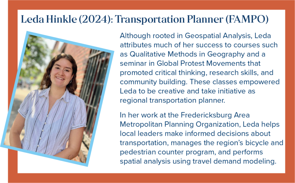 Leda Hinkle: Transportation Planner with FAMPO in the City of Fredericksburg, VA. Although rooted in Geospatial Analysis, Leda attributes much of her success to courses such as Qualitative Methods in Geography and a seminar in Global Protest Movements that promoted critical thinking, research skills, and community building. These classes empowered Leda to be creative and take initiative as regional transportation planner. In her work at the Fredericksburg Area Metropolitan Planning Organization, Leda helps local leaders make informed decisions about transportation, manages the region&rsquo;s bicycle and pedestrian counter program, and performs spatial analysis using travel demand modeling.