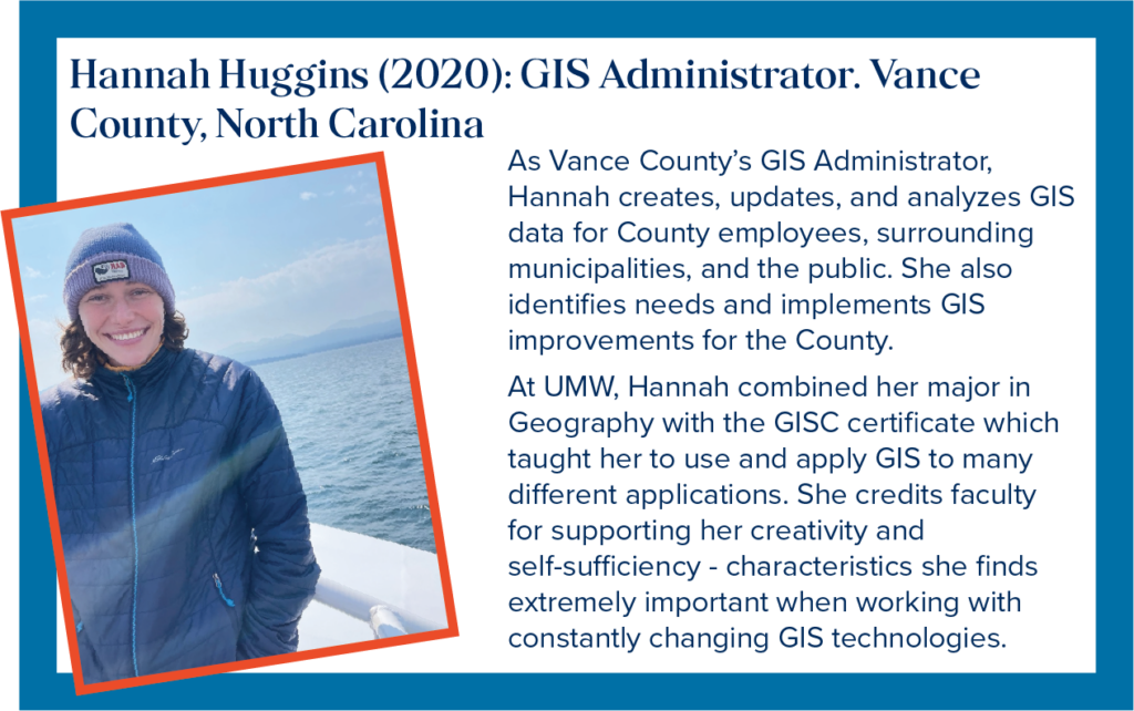 As Vance County&rsquo;s GIS Administrator in North Carolina, Hannah creates, updates, and analyzes GIS data for County employees, surrounding municipalities, and the public. She also identifies needs and implements GIS improvements for the County. At UMW, Hannah combined her major in Geography with the GISC certificate which taught her to use and apply GIS to many different applications. She credits faculty for supporting her creativity and self-sufficiency - characteristics she finds extremely important when working with constantly changing GIS technologies.