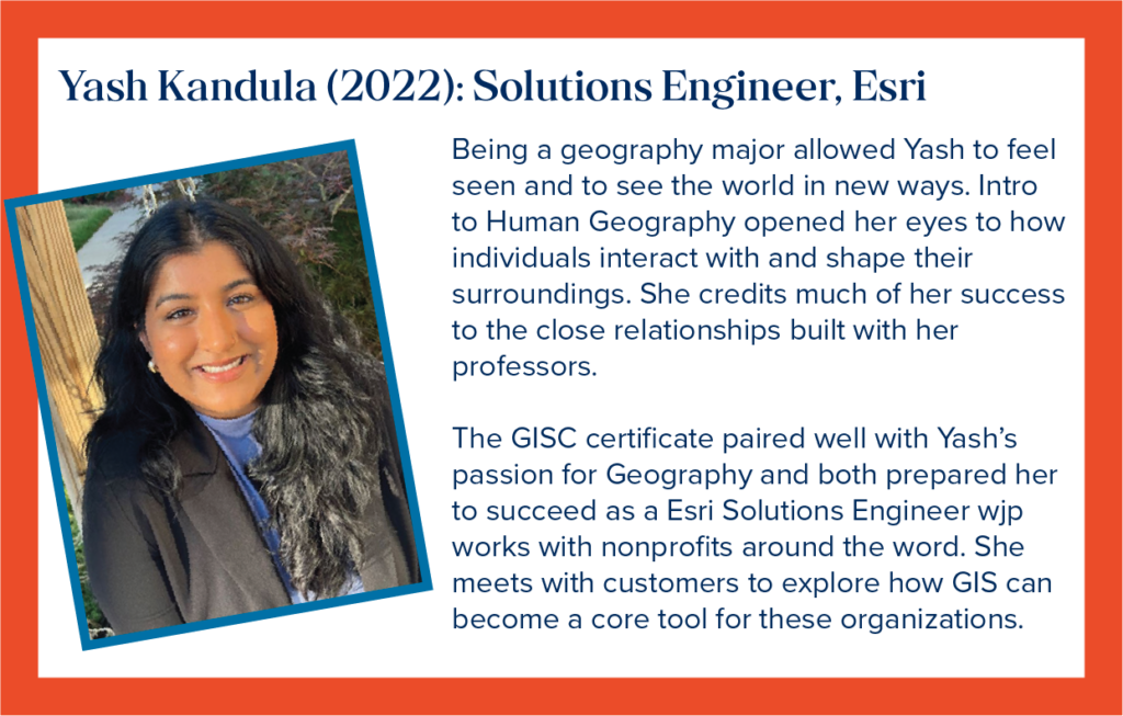 Yash is a Solutions Engineer with Esri. Being a geography major allowed Yash to feel seen and to see the world in new ways. Intro to Human Geography opened her eyes to how individuals interact with and shape their surroundings. She credits much of her success to the close relationships built with her professors. The GISC certificate paired well with Yash&rsquo;s passion for Geography and both prepared her to succeed as an Esri Solutions Engineer who works with nonprofits around the word. She meets with customers to explore how GIS can become a core tool for these organizations.