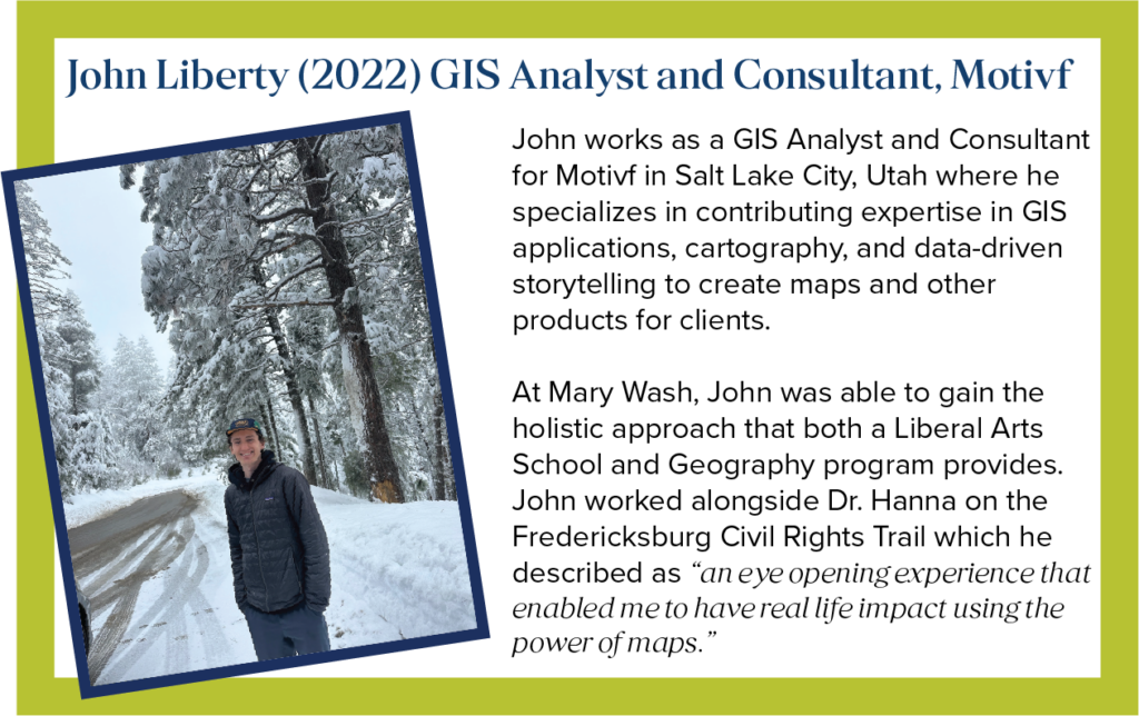 John works as a GIS Analyst and Consultant for Motivf in Salt Lake City, Utah where he specializes in contributing expertise in GIS applications, cartography, and data-driven storytelling to create maps and other products for clients. At Mary Wash, John was able to gain the holistic approach that both a Liberal Arts School and Geography program provides. John worked alongside Dr. Hanna on the Fredericksburg Civil Rights Trail which he described as &ldquo;an eye-opening experience that enabled me to have real life impact using the power of maps.&rdquo;