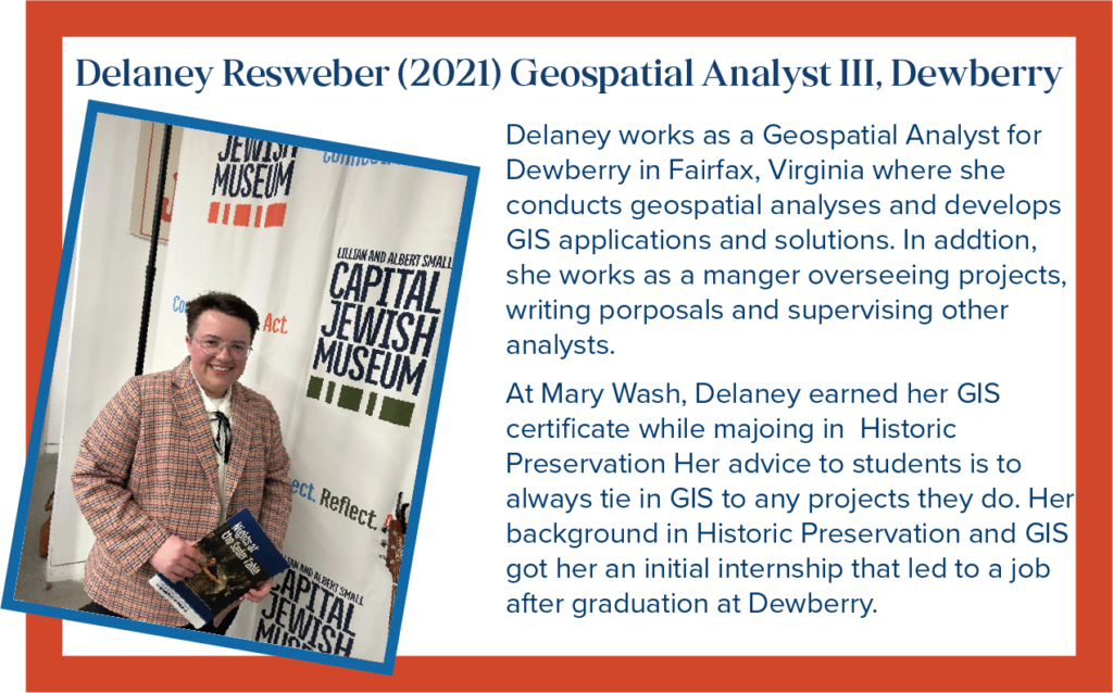 Delaney works as a Geospatial Analyst for Dewberry in Fairfax, Virginia where she conducts geospatial analyses and develops GIS applications and solutions. In addition, she works as a manger overseeing projects, writing proposals and supervising other analysts. At Mary Wash, Delaney earned her GIS certificate while majoring in Historic Preservation. Her advice to students is to always tie in GIS to any projects they do. Her background in Historic Preservation and GIS got her an initial internship that led to a job after graduation at Dewberry.