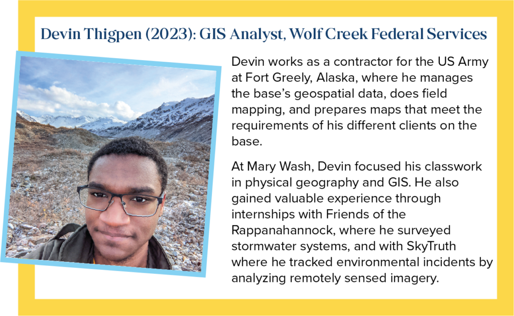 Devin is a GIS Analyst with Wolf Creek Federal Services He works as a contractor for the US Army at Fort Greely, Alaska, where he manages the base&rsquo;s geospatial data, does field mapping, and prepares maps that meet the requirements of his different clients on the base. At Mary Wash, Devin focused his classwork in physical geography and GIS. He also gained valuable experience through internships with Friends of the Rappahannock, where he surveyed stormwater systems, and with SkyTruth where he tracked environmental incidents by analyzing remotely sensed imagery.
