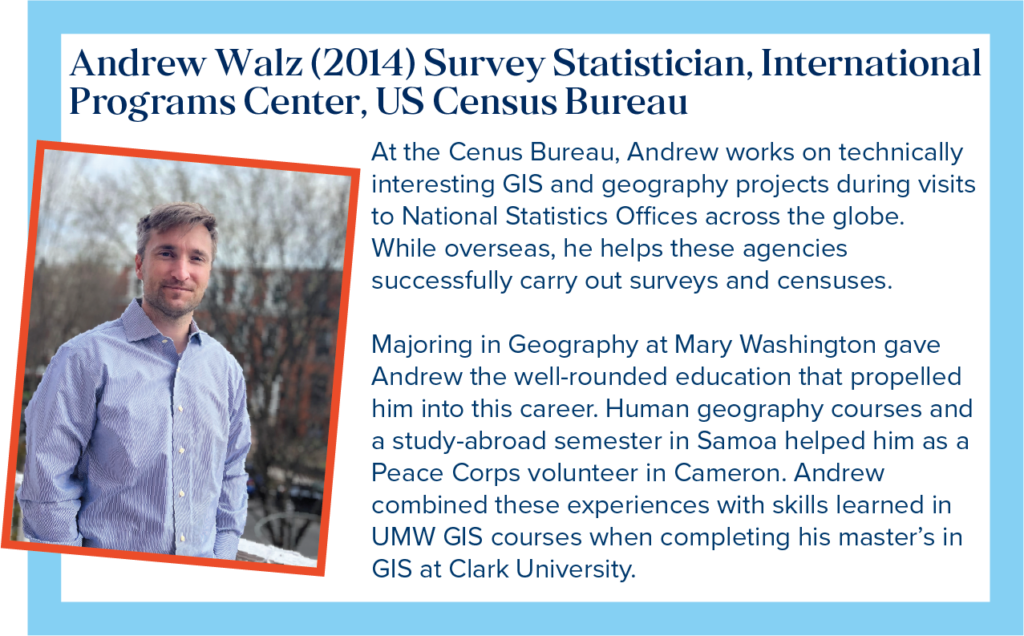 Andrew is a Survey Statistician, with the International Programs Center at the US Census Bureau. At the Census Bureau, Andrew works on technically interesting GIS and geography projects during visits to National Statistics Offices across the globe. While overseas, he helps these agencies successfully carry out surveys and censuses. Majoring in Geography at Mary Washington gave Andrew the well-rounded education that propelled him into this career. Human geography courses and a study-abroad semester in Samoa helped him as a Peace Corps volunteer in Cameroon. Andrew combined these experiences with skills learned in UMW GIS courses when completing his master&rsquo;s in GIS at Clark University.