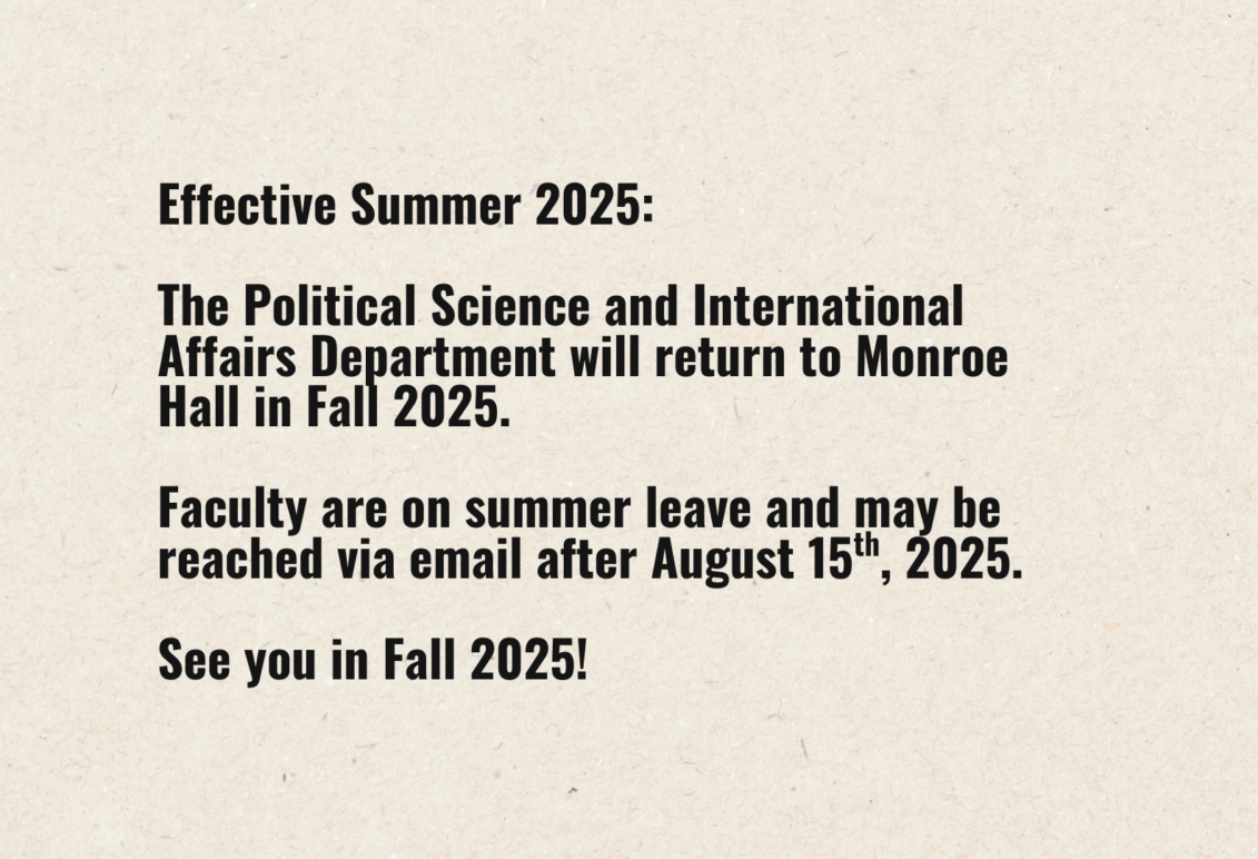 Effective Summer 2025: The Political Science and International Affairs Department will return to Monroe Hall in Fall 2025. Faculty are on summer leave and may be reached via email after August 15th, 2025. See you in Fall 2025!