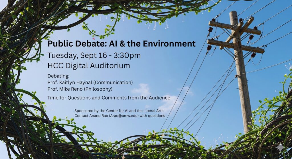 Image of a blue sky with vines and power lines on the border. Text gives the following information: "Public Debate: AI & the Environment

Tuesday, Sept 16 - 3:30pm HCC Digital Auditorium

Debating: Prof. Kaitlyn Haynal (Communication) Prof. Mike Reno (Philosophy)

Time for Questions and Comments from the Audience

Sponsored by the Center for AI and the Liberal Arts Contact Anand Rao (Arao@umw.edu) with questions"